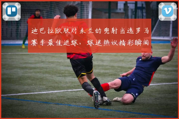 迪巴拉欧联对米兰的兜射当选罗马赛季最佳进球，球迷热议精彩瞬间