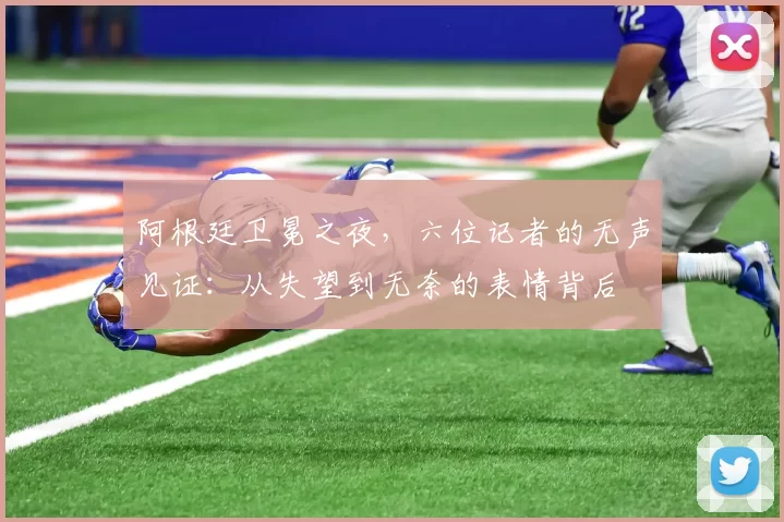 阿根廷卫冕之夜，六位记者的无声见证：从失望到无奈的表情背后